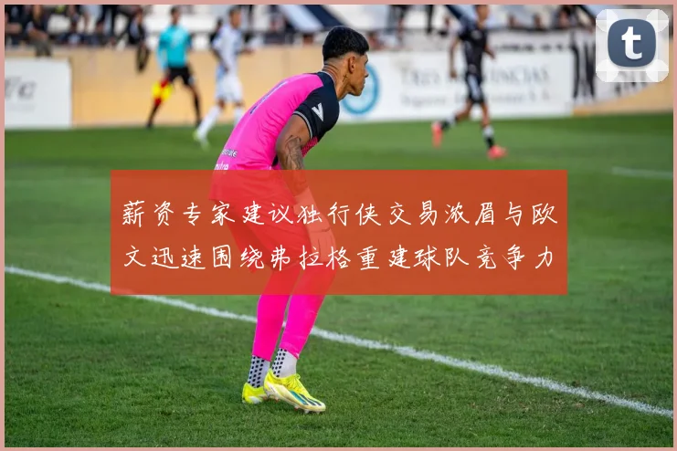 薪资专家建议独行侠交易浓眉与欧文迅速围绕弗拉格重建球队竞争力