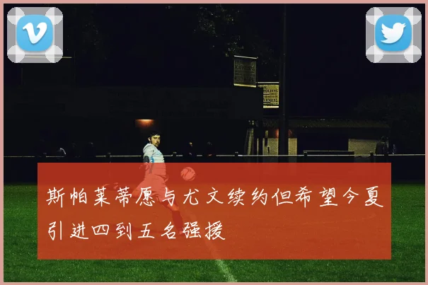 斯帕莱蒂愿与尤文续约但希望今夏引进四到五名强援