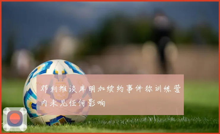 邓利维谈库明加续约事件称训练营内未见任何影响