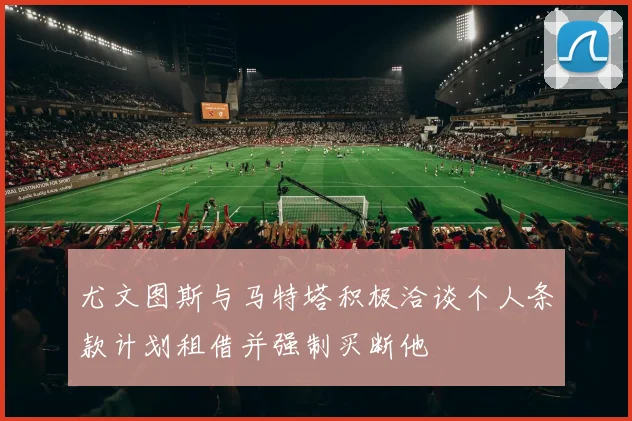 尤文图斯与马特塔积极洽谈个人条款计划租借并强制买断他