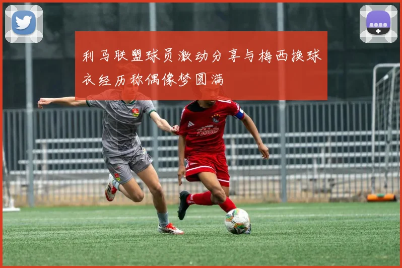 利马联盟球员激动分享与梅西换球衣经历称偶像梦圆满
