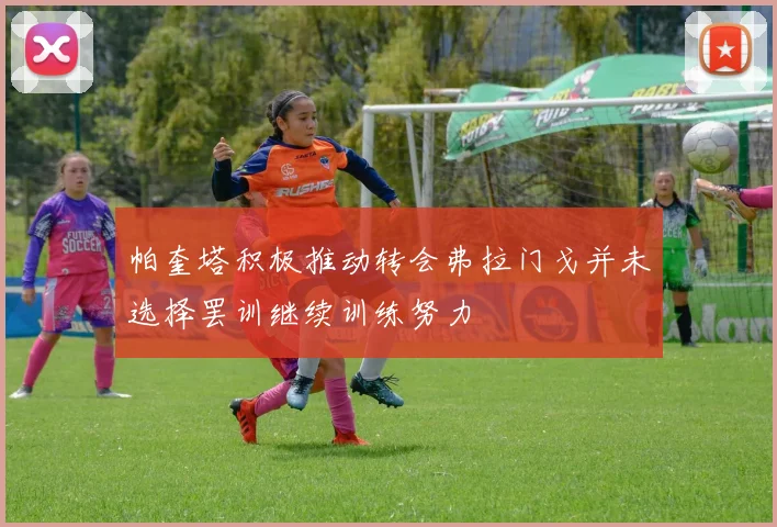 帕奎塔积极推动转会弗拉门戈并未选择罢训继续训练努力
