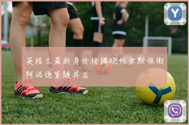 英格兰最新身价榜揭晓帕尔默领衔阿诺德紧随其后