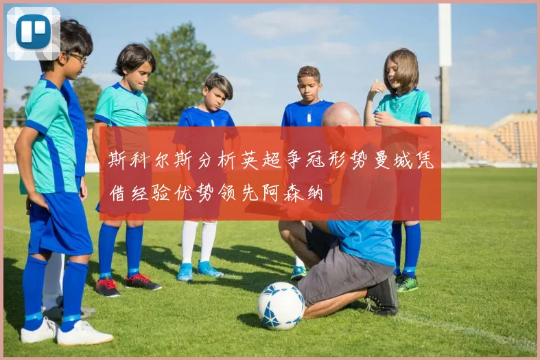 斯科尔斯分析英超争冠形势曼城凭借经验优势领先阿森纳