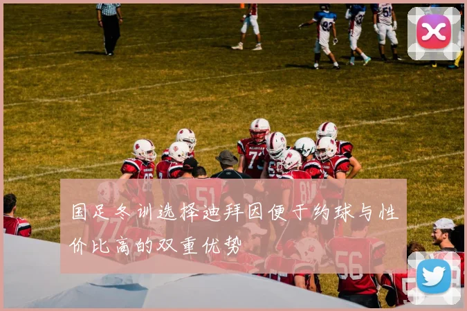 国足冬训选择迪拜因便于约球与性价比高的双重优势