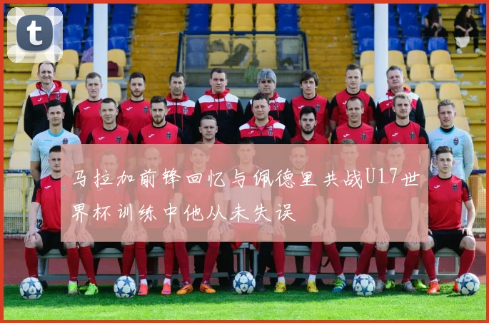 马拉加前锋回忆与佩德里共战U17世界杯训练中他从未失误