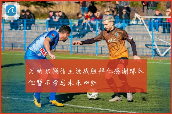 万纳尔期待主场战胜拜仁感谢球队但暂不考虑未来回归