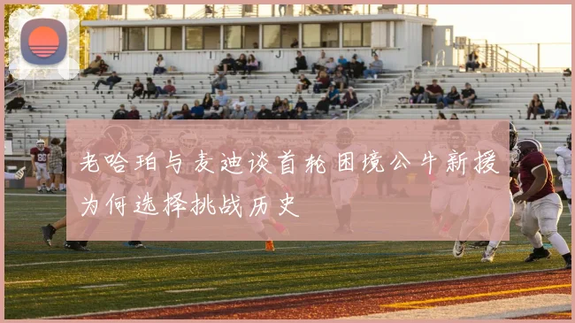 老哈珀与麦迪谈首轮困境公牛新援为何选择挑战历史