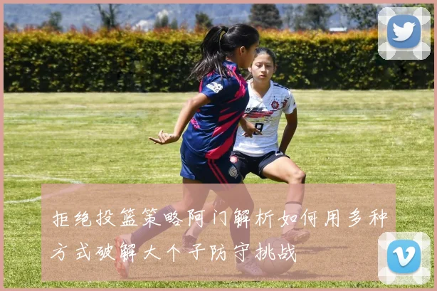拒绝投篮策略阿门解析如何用多种方式破解大个子防守挑战
