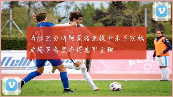 马特里分析阿莱格里提升米兰防线劳塔罗有望夺得意甲金靴