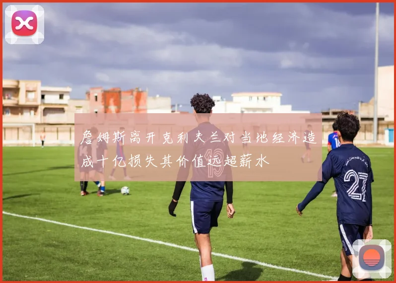 詹姆斯离开克利夫兰对当地经济造成十亿损失其价值远超薪水