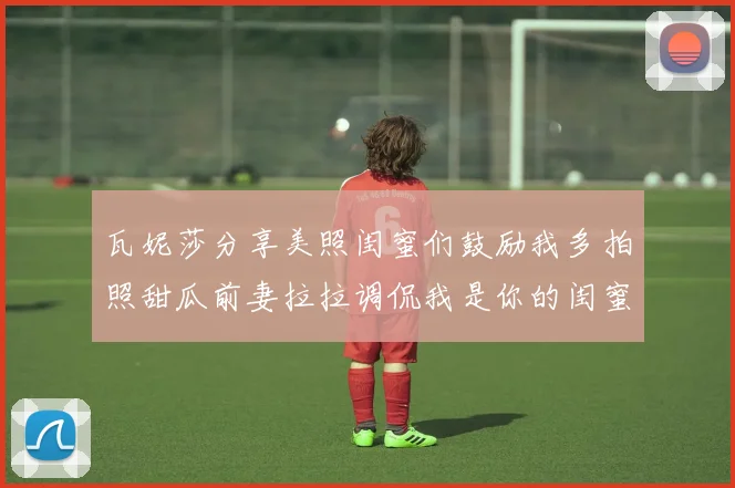 瓦妮莎分享美照闺蜜们鼓励我多拍照甜瓜前妻拉拉调侃我是你的闺蜜
