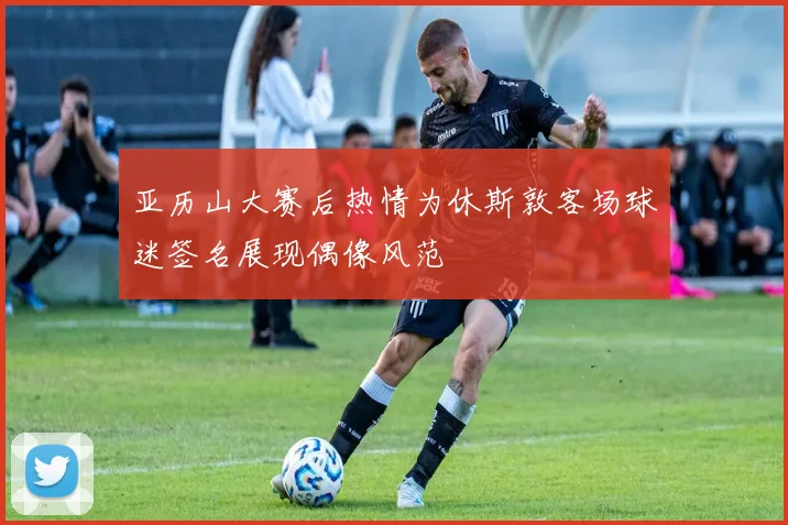 亚历山大赛后热情为休斯敦客场球迷签名展现偶像风范