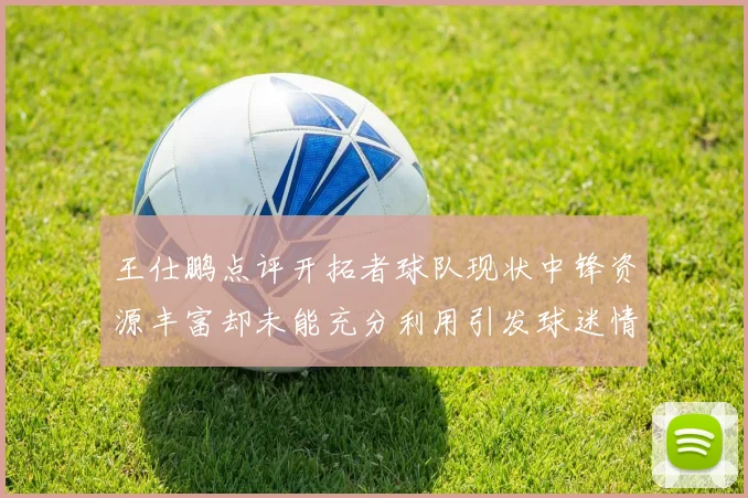 王仕鹏点评开拓者球队现状中锋资源丰富却未能充分利用引发球迷情感交织