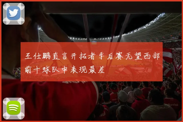 王仕鹏直言开拓者季后赛无望西部前十球队中表现最差