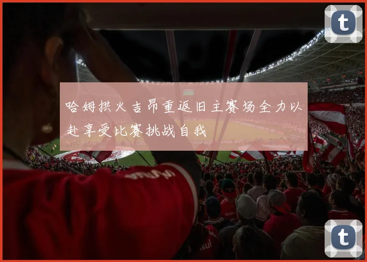 哈姆拱火吉昂重返旧主赛场全力以赴享受比赛挑战自我