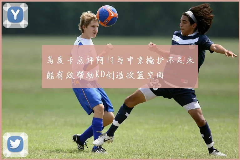 乌度卡点评阿门与申京掩护不足未能有效帮助KD创造投篮空间