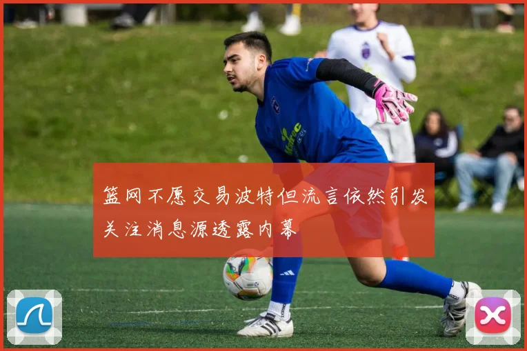 篮网不愿交易波特但流言依然引发关注消息源透露内幕