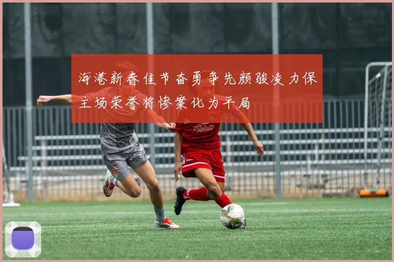 海港新春佳节奋勇争先颜骏凌力保主场荣誉将惨案化为平局