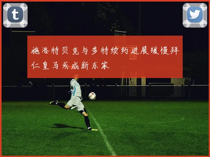 施洛特贝克与多特续约进展缓慢拜仁皇马或成新东家