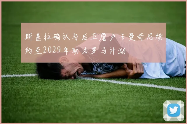 斯基拉确认与后卫詹卢卡曼奇尼续约至2029年助力罗马计划