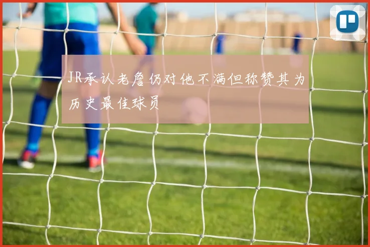 JR承认老詹仍对他不满但称赞其为历史最佳球员