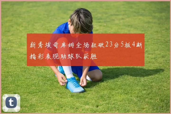 新秀埃奇库姆全场狂砍23分5板4断精彩表现助球队获胜