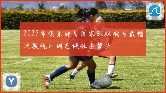 2025年俱乐部与国家队双响与戴帽次数统计姆巴佩独占鳌头