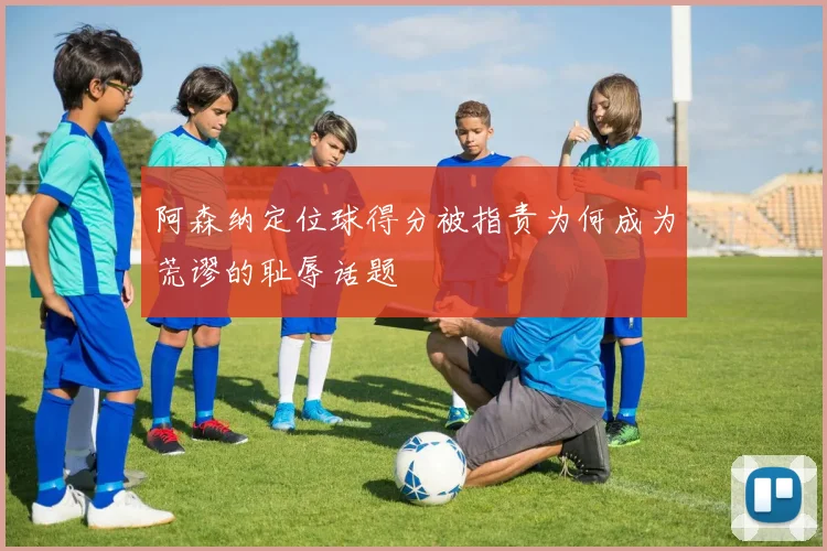 阿森纳定位球得分被指责为何成为荒谬的耻辱话题