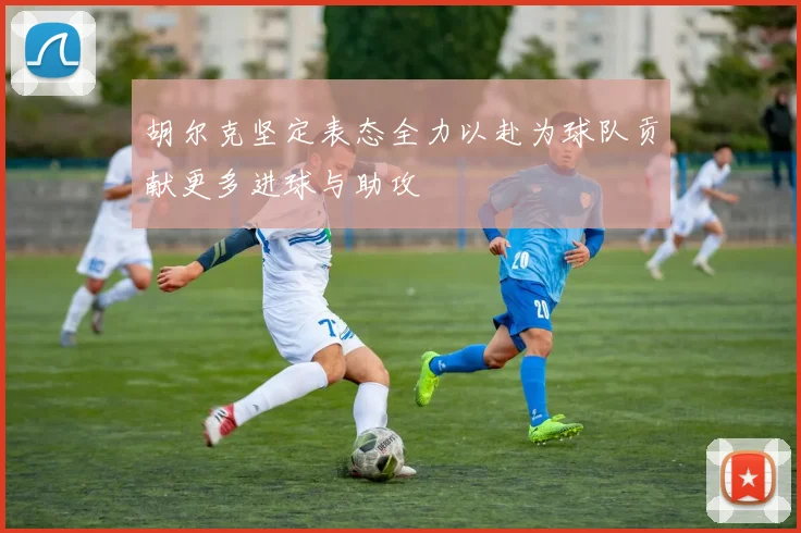 胡尔克坚定表态全力以赴为球队贡献更多进球与助攻