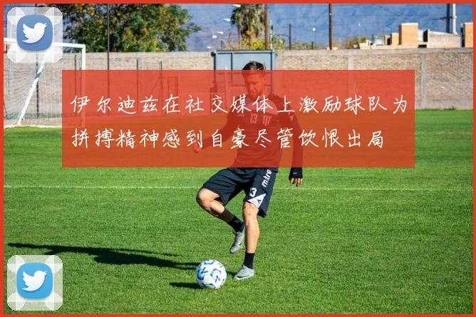 伊尔迪兹在社交媒体上激励球队为拼搏精神感到自豪尽管饮恨出局