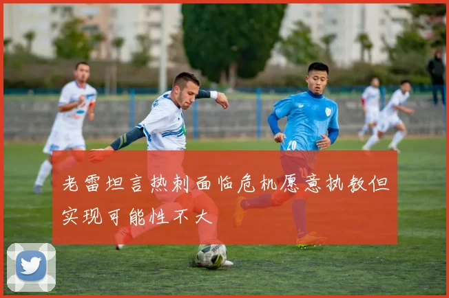 老雷坦言热刺面临危机愿意执教但实现可能性不大