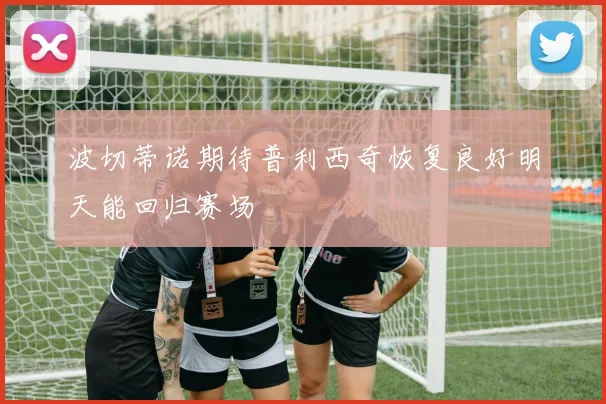 波切蒂诺期待普利西奇恢复良好明天能回归赛场