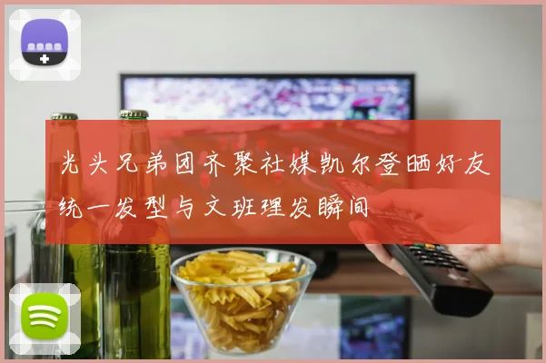 光头兄弟团齐聚社媒凯尔登晒好友统一发型与文班理发瞬间