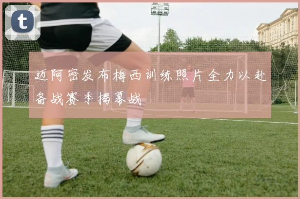 迈阿密发布梅西训练照片全力以赴备战赛季揭幕战