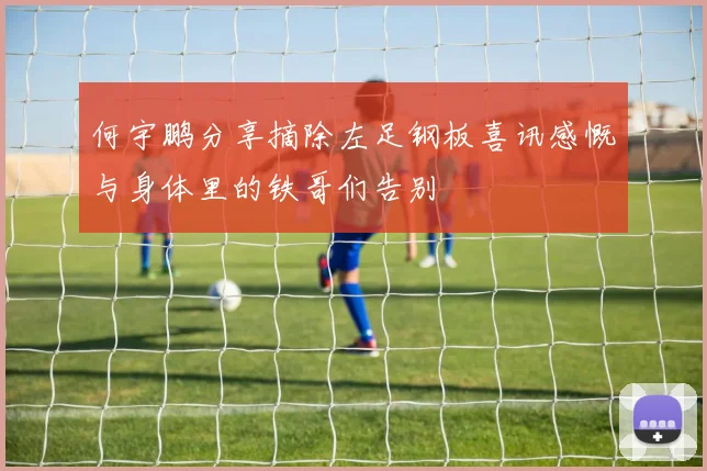 何宇鹏分享摘除左足钢板喜讯感慨与身体里的铁哥们告别