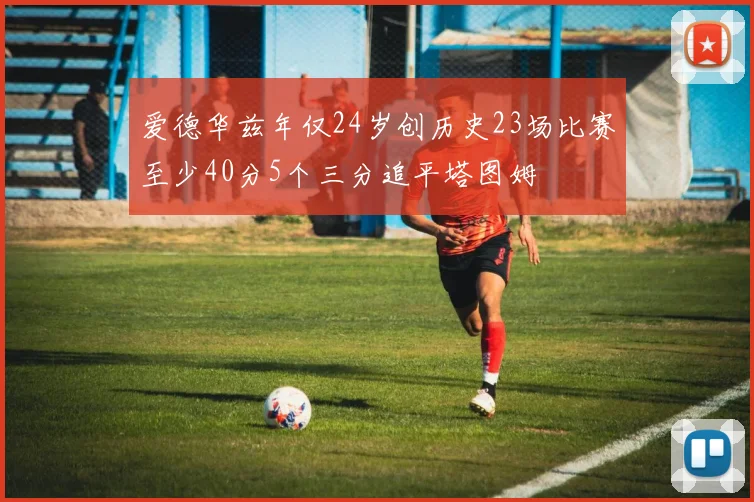 爱德华兹年仅24岁创历史23场比赛至少40分5个三分追平塔图姆